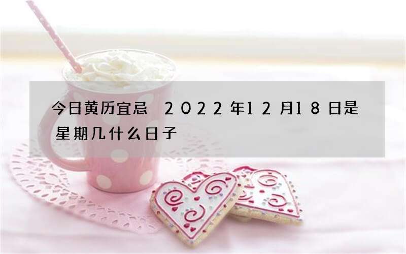 今日黄历宜忌 2022年12月18日是星期几什么日子